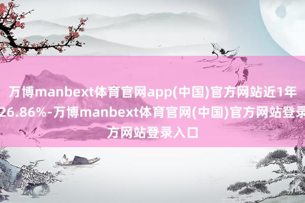 万博manbext体育官网app(中国)官方网站近1年下落26.86%-万博manbext体育官网(中国)官方网站登录入口