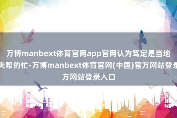 万博manbext体育官网app官网认为笃定是当地老匹夫帮的忙-万博manbext体育官网(中国)官方网站登录入口