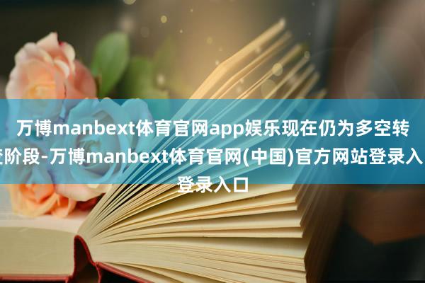 万博manbext体育官网app娱乐现在仍为多空转变阶段-万博manbext体育官网(中国)官方网站登录入口