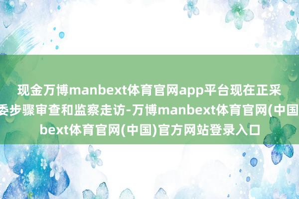 现金万博manbext体育官网app平台现在正采选中央纪委国度监委步骤审查和监察走访-万博manbext体育官网(中国)官方网站登录入口