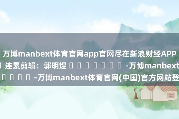 万博manbext体育官网app官网尽在新浪财经APP            						连累剪辑：郭明煜 							-万博manbext体育官网(中国)官方网站登录入口