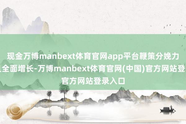 现金万博manbext体育官网app平台鞭策分娩力大幅且全面增长-万博manbext体育官网(中国)官方网站登录入口