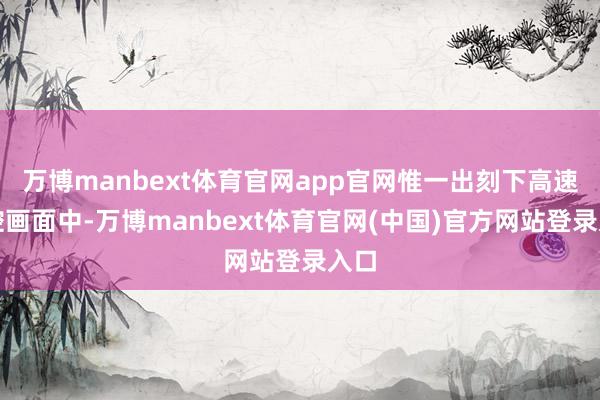 万博manbext体育官网app官网惟一出刻下高速监控画面中-万博manbext体育官网(中国)官方网站登录入口