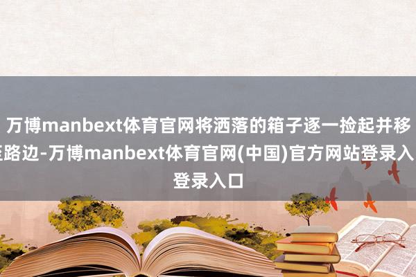 万博manbext体育官网将洒落的箱子逐一捡起并移至路边-万博manbext体育官网(中国)官方网站登录入口