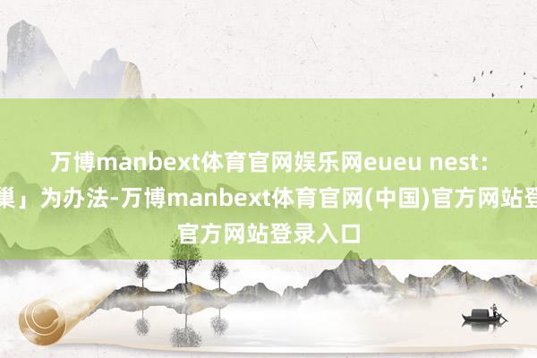 万博manbext体育官网娱乐网eueu nest：以「筑巢」为办法-万博manbext体育官网(中国)官方网站登录入口