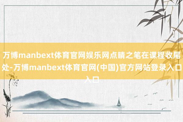 万博manbext体育官网娱乐网点睛之笔在课程收尾处-万博manbext体育官网(中国)官方网站登录入口