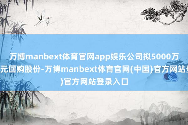 万博manbext体育官网app娱乐公司拟5000万元至1亿元回购股份-万博manbext体育官网(中国)官方网站登录入口