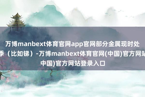 万博manbext体育官网app官网部分金属现时处于需求旺季（比如锑）-万博manbext体育官网(中国)官方网站登录入口