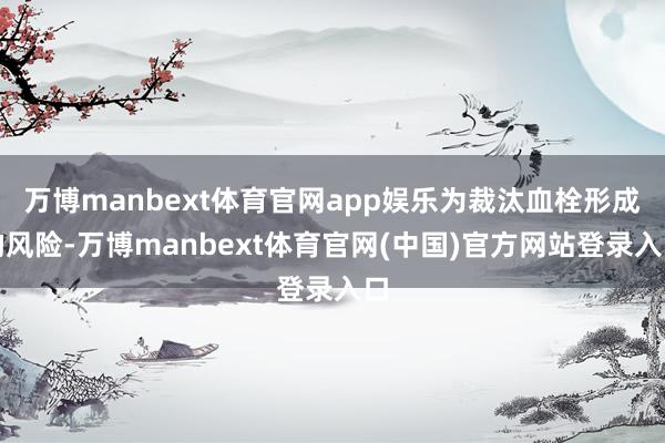 万博manbext体育官网app娱乐为裁汰血栓形成的风险-万博manbext体育官网(中国)官方网站登录入口