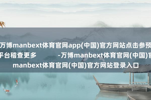 万博manbext体育官网app(中国)官方网站点击参预来往所官方互动平台稽查更多            -万博manbext体育官网(中国)官方网站登录入口