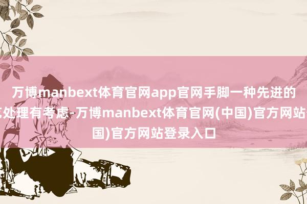 万博manbext体育官网app官网手脚一种先进的坐褥工艺处理有考虑-万博manbext体育官网(中国)官方网站登录入口