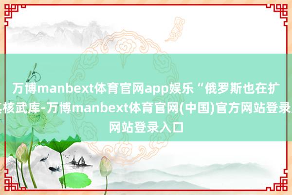万博manbext体育官网app娱乐“俄罗斯也在扩大其核武库-万博manbext体育官网(中国)官方网站登录入口