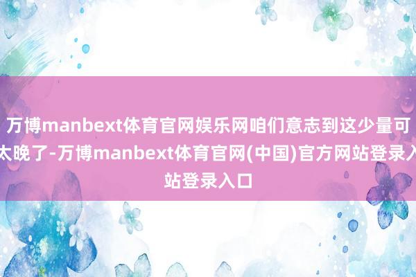 万博manbext体育官网娱乐网咱们意志到这少量可能太晚了-万博manbext体育官网(中国)官方网站登录入口