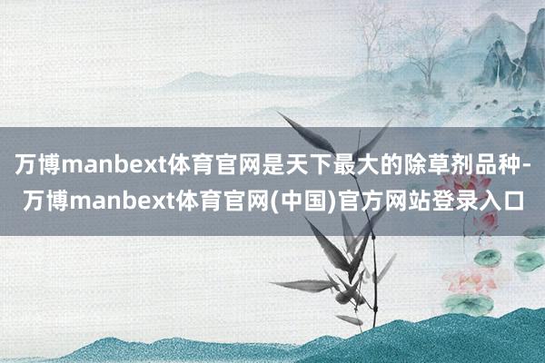 万博manbext体育官网是天下最大的除草剂品种-万博manbext体育官网(中国)官方网站登录入口